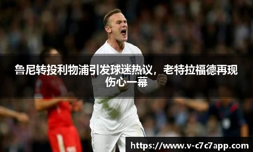 鲁尼转投利物浦引发球迷热议，老特拉福德再现伤心一幕