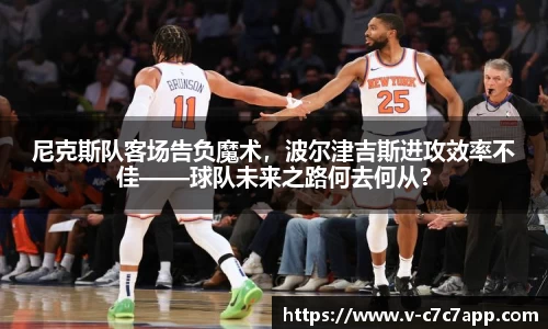 尼克斯队客场告负魔术，波尔津吉斯进攻效率不佳——球队未来之路何去何从？